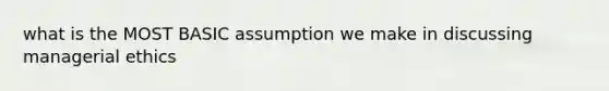 what is the MOST BASIC assumption we make in discussing managerial ethics
