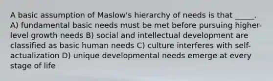 A basic assumption of Maslow's hierarchy of needs is that _____. A) fundamental basic needs must be met before pursuing higher-level growth needs B) social and intellectual development are classified as basic human needs C) culture interferes with self-actualization D) unique developmental needs emerge at every stage of life