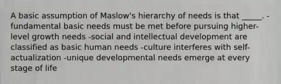 A basic assumption of Maslow's hierarchy of needs is that _____. -fundamental basic needs must be met before pursuing higher-level growth needs -social and intellectual development are classified as basic human needs -culture interferes with self-actualization -unique developmental needs emerge at every stage of life