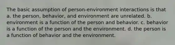 The basic assumption of person-environment interactions is that a. the person, behavior, and environment are unrelated. b. environment is a function of the person and behavior. c. behavior is a function of the person and the environment. d. the person is a function of behavior and the environment.