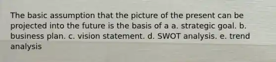 The basic assumption that the picture of the present can be projected into the future is the basis of a a. strategic goal. b. business plan. c. vision statement. d. SWOT analysis. e. trend analysis