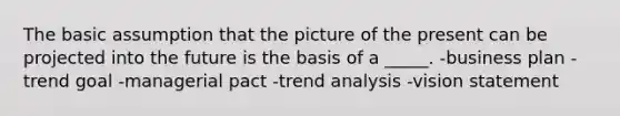 The basic assumption that the picture of the present can be projected into the future is the basis of a _____. -business plan -trend goal -managerial pact -trend analysis -vision statement