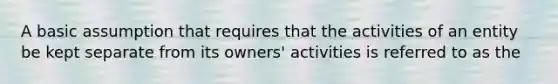 A basic assumption that requires that the activities of an entity be kept separate from its owners' activities is referred to as the