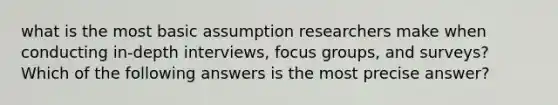 what is the most basic assumption researchers make when conducting in-depth interviews, focus groups, and surveys? Which of the following answers is the most precise answer?