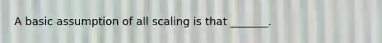 A basic assumption of all scaling is that _______.