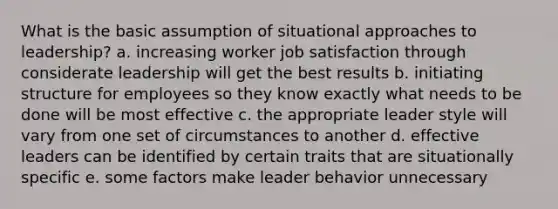 What is the basic assumption of situational approaches to leadership? a. increasing worker job satisfaction through considerate leadership will get the best results b. initiating structure for employees so they know exactly what needs to be done will be most effective c. the appropriate leader style will vary from one set of circumstances to another d. effective leaders can be identified by certain traits that are situationally specific e. some factors make leader behavior unnecessary