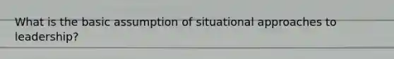 What is the basic assumption of situational approaches to leadership?