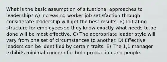 What is the basic assumption of situational approaches to leadership? A) Increasing worker job satisfaction through considerate leadership will get the best results. B) Initiating structure for employees so they know exactly what needs to be done will be most effective. C) The appropriate leader style will vary from one set of circumstances to another. D) Effective leaders can be identified by certain traits. E) The 1,1 manager exhibits minimal concern for both production and people.