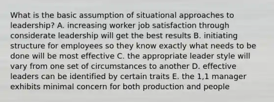 What is the basic assumption of situational approaches to leadership? A. increasing worker job satisfaction through considerate leadership will get the best results B. initiating structure for employees so they know exactly what needs to be done will be most effective C. the appropriate leader style will vary from one set of circumstances to another D. effective leaders can be identified by certain traits E. the 1,1 manager exhibits minimal concern for both production and people