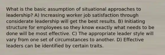 What is the basic assumption of situational approaches to leadership? A) Increasing worker job satisfaction through considerate leadership will get the best results. B) Initiating structure for employees so they know exactly what needs to be done will be most effective. C) The appropriate leader style will vary from one set of circumstances to another. D) Effective leaders can be identified by certain traits.