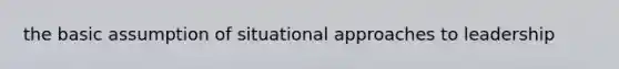 the basic assumption of situational approaches to leadership