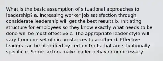 What is the basic assumption of situational approaches to leadership? a. Increasing worker job satisfaction through considerate leadership will get the best results b. Initiating structure for employees so they know exactly what needs to be done will be most effective c. The appropriate leader style will vary from one set of circumstances to another d. Effective leaders can be identified by certain traits that are situationally specific e. Some factors make leader behavior unnecessary