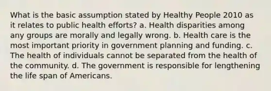 What is the basic assumption stated by Healthy People 2010 as it relates to public health efforts? a. Health disparities among any groups are morally and legally wrong. b. Health care is the most important priority in government planning and funding. c. The health of individuals cannot be separated from the health of the community. d. The government is responsible for lengthening the life span of Americans.