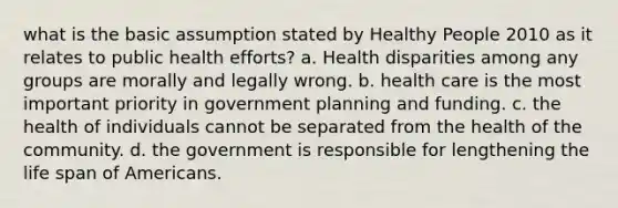 what is the basic assumption stated by Healthy People 2010 as it relates to public health efforts? a. Health disparities among any groups are morally and legally wrong. b. health care is the most important priority in government planning and funding. c. the health of individuals cannot be separated from the health of the community. d. the government is responsible for lengthening the life span of Americans.