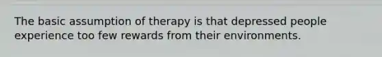 The basic assumption of therapy is that depressed people experience too few rewards from their environments.