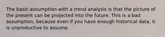 The basic assumption with a trend analysis is that the picture of the present can be projected into the future. This is a bad assumption, because even if you have enough historical data, it is unproductive to assume.