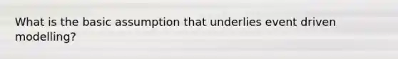 What is the basic assumption that underlies event driven modelling?