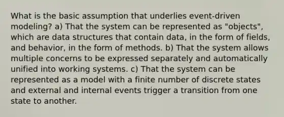 What is the basic assumption that underlies event-driven modeling? a) That the system can be represented as "objects", which are data structures that contain data, in the form of fields, and behavior, in the form of methods. b) That the system allows multiple concerns to be expressed separately and automatically unified into working systems. c) That the system can be represented as a model with a finite number of discrete states and external and internal events trigger a transition from one state to another.