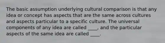 The basic assumption underlying cultural comparison is that any idea or concept has aspects that are the same across cultures and aspects particular to a specific culture. The universal components of any idea are called ____, and the particular aspects of the same idea are called ____.