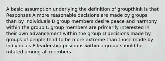 A basic assumption underlying the definition of groupthink is that Responses A more reasonable decisions are made by groups than by individuals B group members desire peace and harmony within the group C group members are primarily interested in their own advancement within the group D decisions made by groups of people tend to be more extreme than those made by individuals E leadership positions within a group should be rotated among all members