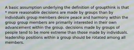 A basic assumption underlying the definition of groupthink is that * more reasonable decisions are made by groups than by individuals group members desire peace and harmony within the group group members are primarily interested in their own advancement within the group. decisions made by groups of people tend to be more extreme than those made by individuals. leadership positions within a group should be rotated among all members.