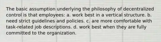 The basic assumption underlying the philosophy of decentralized control is that employees: a. work best in a vertical structure. b. need strict guidelines and policies. c. are more comfortable with task-related job descriptions. d. work best when they are fully committed to the organization.