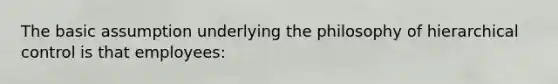 The basic assumption underlying the philosophy of hierarchical control is that employees: