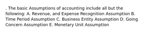 . The basic Assumptions of accounting include all but the following: A. Revenue, and Expense Recognition Assumption B. Time Period Assumption C. Business Entity Assumption D. Going Concern Assumption E. Monetary Unit Assumption