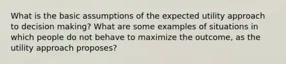 What is the basic assumptions of the expected utility approach to decision making? What are some examples of situations in which people do not behave to maximize the outcome, as the utility approach proposes?