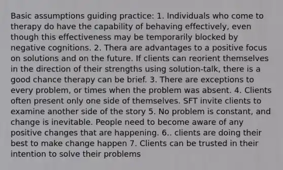 Basic assumptions guiding practice: 1. Individuals who come to therapy do have the capability of behaving effectively, even though this effectiveness may be temporarily blocked by negative cognitions. 2. Thera are advantages to a positive focus on solutions and on the future. If clients can reorient themselves in the direction of their strengths using solution-talk, there is a good chance therapy can be brief. 3. There are exceptions to every problem, or times when the problem was absent. 4. Clients often present only one side of themselves. SFT invite clients to examine another side of the story 5. No problem is constant, and change is inevitable. People need to become aware of any positive changes that are happening. 6.. clients are doing their best to make change happen 7. Clients can be trusted in their intention to solve their problems