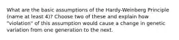 What are the basic assumptions of the Hardy-Weinberg Principle (name at least 4)? Choose two of these and explain how "violation" of this assumption would cause a change in genetic variation from one generation to the next.