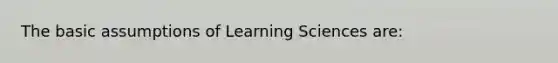 The basic assumptions of Learning Sciences are: