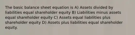 The basic balance sheet equation is A) Assets divided by liabilities equal shareholder equity B) Liabilities minus assets equal shareholder equity C) Assets equal liabilities plus shareholder equity D) Assets plus liabilities equal shareholder equity.