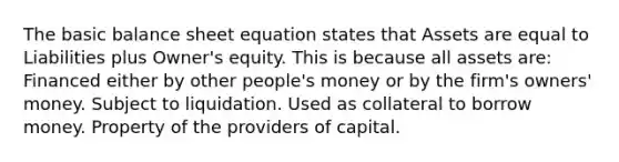 The basic balance sheet equation states that Assets are equal to Liabilities plus Owner's equity. This is because all assets are: Financed either by other people's money or by the firm's owners' money. Subject to liquidation. Used as collateral to borrow money. Property of the providers of capital.