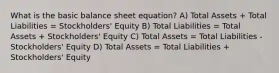 What is the basic balance sheet equation? A) Total Assets + Total Liabilities = Stockholders' Equity B) Total Liabilities = Total Assets + Stockholders' Equity C) Total Assets = Total Liabilities - Stockholders' Equity D) Total Assets = Total Liabilities + Stockholders' Equity