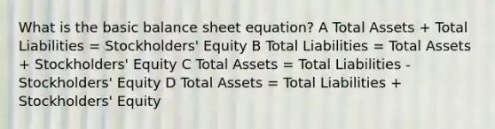 What is the basic balance sheet equation? A Total Assets + Total Liabilities = Stockholders' Equity B Total Liabilities = Total Assets + Stockholders' Equity C Total Assets = Total Liabilities - Stockholders' Equity D Total Assets = Total Liabilities + Stockholders' Equity