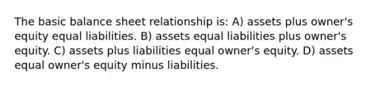 The basic balance sheet relationship is: A) assets plus owner's equity equal liabilities. B) assets equal liabilities plus owner's equity. C) assets plus liabilities equal owner's equity. D) assets equal owner's equity minus liabilities.