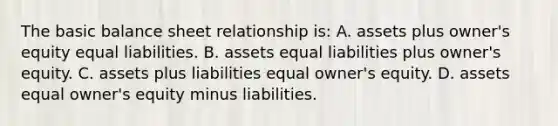 The basic balance sheet relationship is: A. assets plus owner's equity equal liabilities. B. assets equal liabilities plus owner's equity. C. assets plus liabilities equal owner's equity. D. assets equal owner's equity minus liabilities.