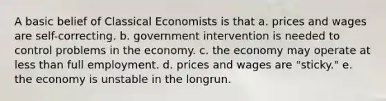 A basic belief of Classical Economists is that a. prices and wages are self-correcting. b. government intervention is needed to control problems in the economy. c. the economy may operate at less than full employment. d. prices and wages are "sticky." e. the economy is unstable in the longrun.