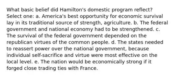 What basic belief did Hamilton's domestic program reflect? Select one: a. America's best opportunity for economic survival lay in its traditional source of strength, agriculture. b. The federal government and national economy had to be strengthened. c. The survival of the federal government depended on the republican virtues of the common people. d. The states needed to reassert power over the national government, because individual self-sacrifice and virtue were most effective on the local level. e. The nation would be economically strong if it forged close trading ties with France.