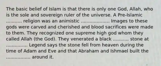 The basic belief of Islam is that there is only one God, Allah, who is the sole and sovereign ruler of the universe. A Pre-Islamic ........... religion was an animistic .................... Images to these gods were carved and cherished and blood sacrifices were made to them. They recognized one supreme high god whom they called Allah (the God). They venerated a black ........... stone at ............... Legend says the stone fell from heaven during the time of Adam and Eve and that Abraham and Ishmael built the ................. around it.