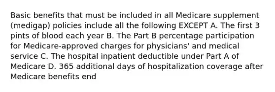 Basic benefits that must be included in all Medicare supplement (medigap) policies include all the following EXCEPT A. The first 3 pints of blood each year B. The Part B percentage participation for Medicare-approved charges for physicians' and medical service C. The hospital inpatient deductible under Part A of Medicare D. 365 additional days of hospitalization coverage after Medicare benefits end