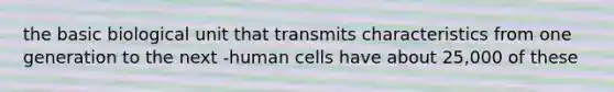 the basic biological unit that transmits characteristics from one generation to the next -human cells have about 25,000 of these