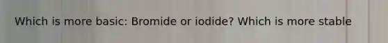 Which is more basic: Bromide or iodide? Which is more stable