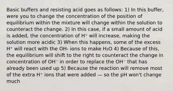 Basic buffers and resisting acid goes as follows: 1) In this buffer, were you to change the concentration of the position of equilibrium within the mixture will change within the solution to counteract the change. 2) In this case, if a small amount of acid is added, the concentration of H⁺ will increase, making the solution more acidic 3) When this happens, some of the excess H⁺ will react with the OH- ions to make H₂O 4) Because of this, the equilibrium will shift to the right to counteract the change in concentration of OH⁻ in order to replace the OH⁻ that has already been used up 5) Because the reaction will remove most of the extra H⁺ ions that were added — so the pH won't change much