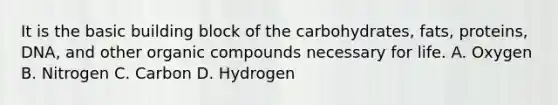 It is the basic building block of the carbohydrates, fats, proteins, DNA, and other <a href='https://www.questionai.com/knowledge/kSg4ucUAKW-organic-compounds' class='anchor-knowledge'>organic compounds</a> necessary for life. A. Oxygen B. Nitrogen C. Carbon D. Hydrogen