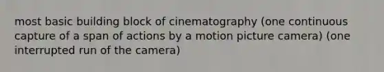 most basic building block of cinematography (one continuous capture of a span of actions by a motion picture camera) (one interrupted run of the camera)