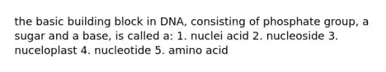 the basic building block in DNA, consisting of phosphate group, a sugar and a base, is called a: 1. nuclei acid 2. nucleoside 3. nuceloplast 4. nucleotide 5. amino acid