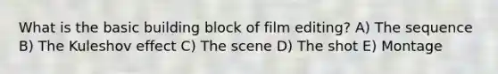 What is the basic building block of film editing? A) The sequence B) The Kuleshov effect C) The scene D) The shot E) Montage