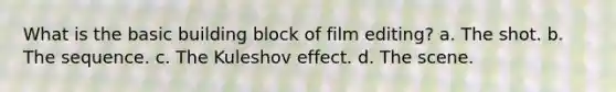 What is the basic building block of film editing? a. The shot. b. The sequence. c. The Kuleshov effect. d. The scene.